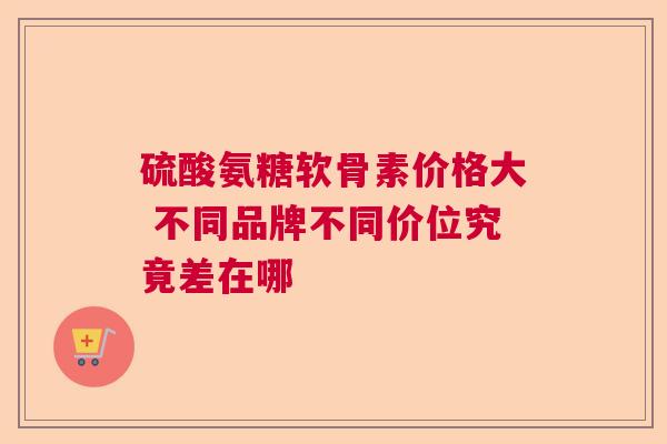 硫酸氨糖软骨素价格大 不同品牌不同价位究竟差在哪