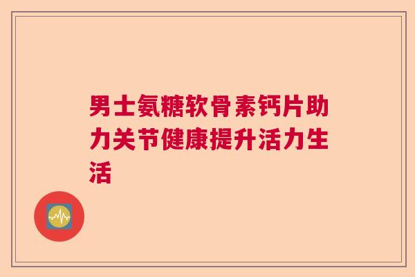 男士氨糖软骨素钙片助力关节健康提升活力生活 男士氨糖软骨素钙片助力关节健康提升活力生活