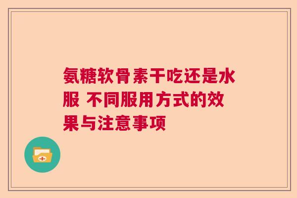 氨糖软骨素干吃还是水服 不同服用方式的效果与注意事项