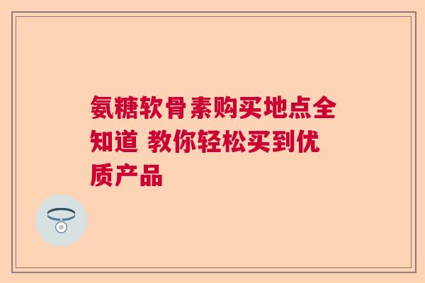 氨糖软骨素购买地点全知道 教你轻松买到优质产品