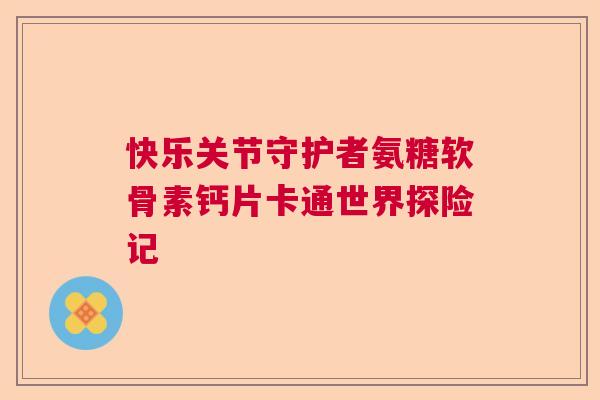 快乐关节守护者氨糖软骨素钙片卡通世界探险记