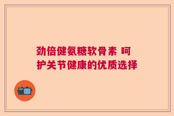劲倍健氨糖软骨素 呵护关节健康的优质选择