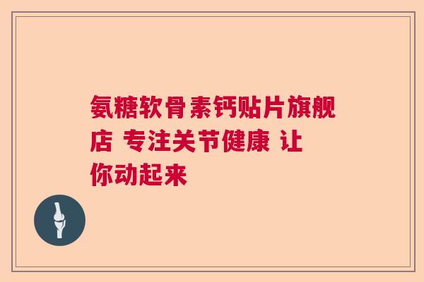 氨糖软骨素钙贴片旗舰店 专注关节健康 让你动起来