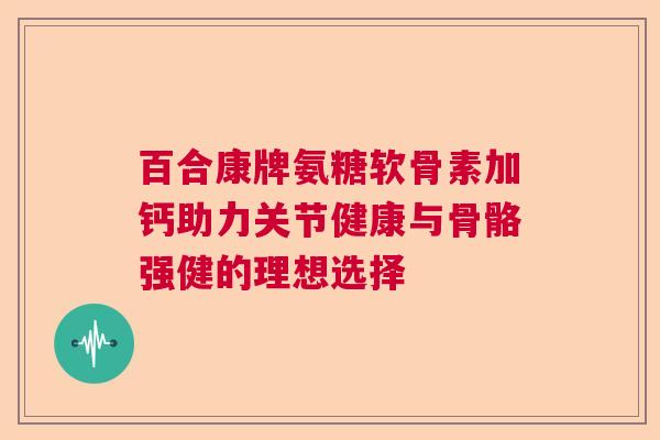 百合康牌氨糖软骨素加钙助力关节健康与骨骼强健的理想选择 百合康牌氨糖软骨素加钙助力关节健康与骨骼强健的理想选择