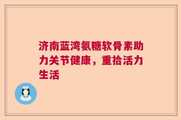 济南蓝湾氨糖软骨素助力关节健康,重拾活力生活