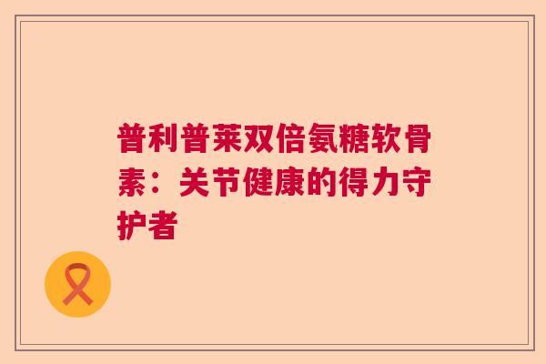 普利普莱双倍氨糖软骨素：关节健康的得力守护者