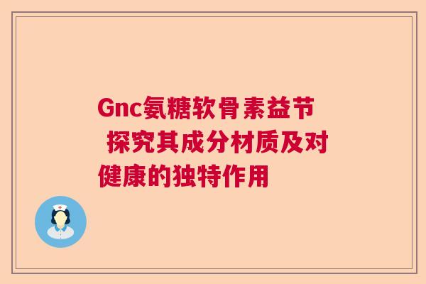 Gnc氨糖软骨素益节 探究其成分材质及对健康的独特作用