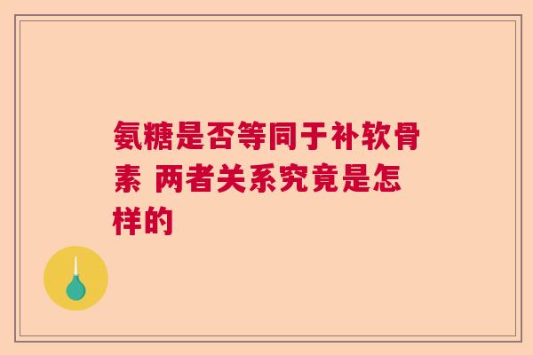 氨糖是否等同于补软骨素 两者关系究竟是怎样的