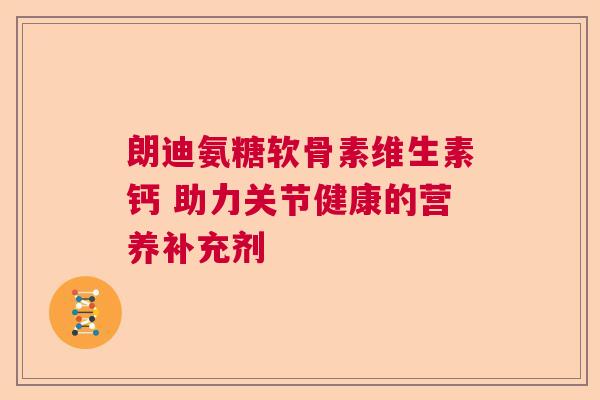 朗迪氨糖软骨素维生素钙 助力关节健康的营养补充剂 朗迪氨糖软骨素维生素钙 助力关节健康的营养补充剂