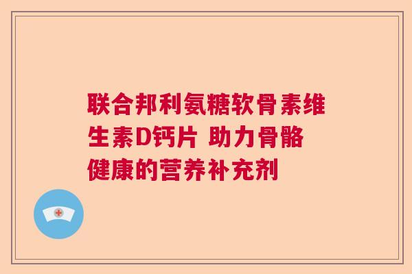 联合邦利氨糖软骨素维生素D钙片 助力骨骼健康的营养补充剂 联合邦利氨糖软骨素维生素D钙片 助力骨骼健康的营养补充剂