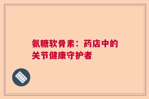 氨糖软骨素:药店中的关节健康守护者 氨糖软骨素:药店中的关节健康守护者