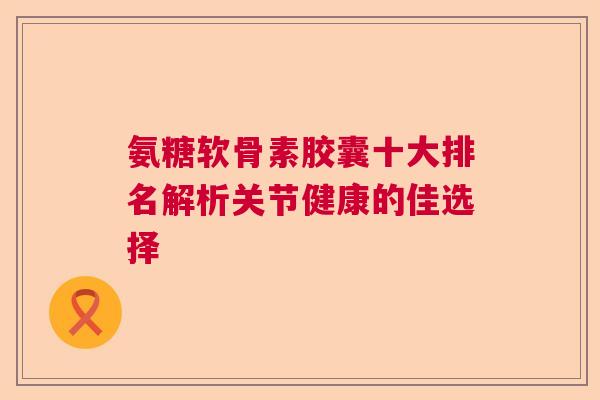 氨糖软骨素胶囊十大排名解析关节健康的佳选择