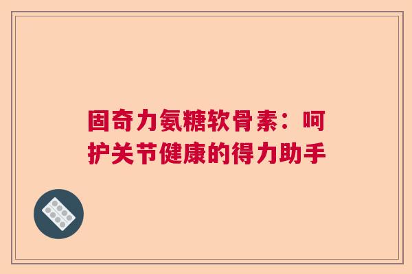 固奇力氨糖软骨素:呵护关节健康的得力助手 固奇力氨糖软骨素:呵护关节健康的得力助手