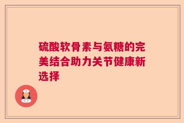 硫酸软骨素与氨糖的完美结合助力关节健康新选择