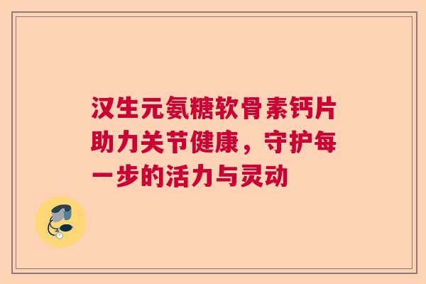 汉生元氨糖软骨素钙片助力关节健康,守护每一步的活力与灵动