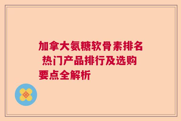 加拿大氨糖软骨素排名 热门产品排行及选购要点全解析