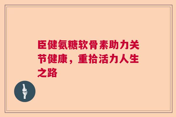 臣健氨糖软骨素助力关节健康，重拾活力人生之路