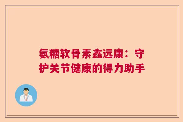 氨糖软骨素鑫远康:守护关节健康的得力助手