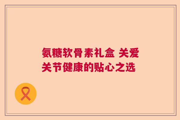 氨糖软骨素礼盒 关爱关节健康的贴心之选