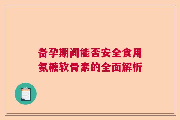 备孕期间能否安全食用氨糖软骨素的全面解析 备孕期间能否安全食用氨糖软骨素的全面解析
