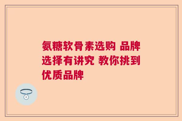 氨糖软骨素选购 品牌选择有讲究 教你挑到优质品牌