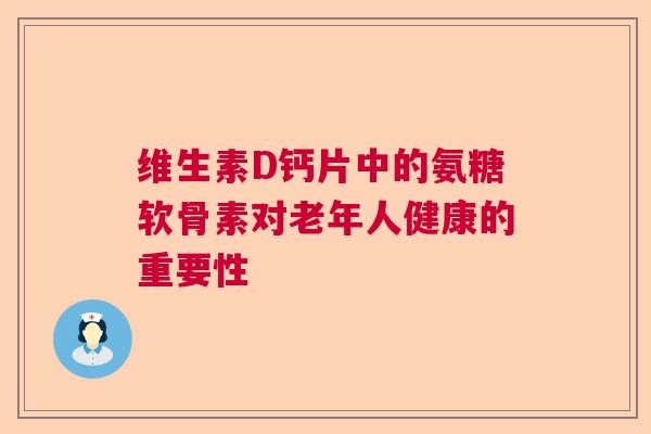 维生素D钙片中的氨糖软骨素对老年人健康的重要性