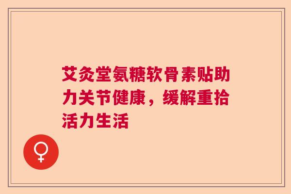 艾灸堂氨糖软骨素贴助力关节健康,缓解重拾活力生活 艾灸堂氨糖软骨素贴助力关节健康,缓解重拾活力生活