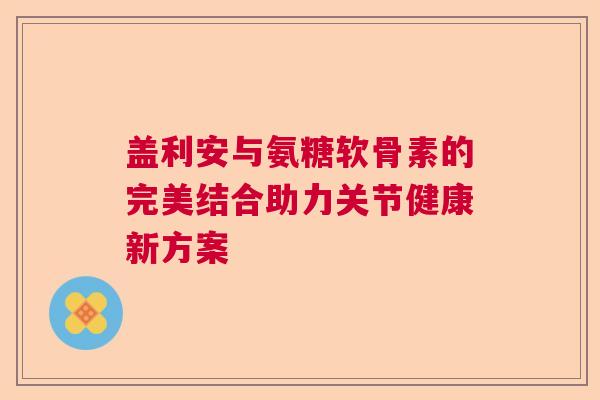 盖利安与氨糖软骨素的完美结合助力关节健康新方案