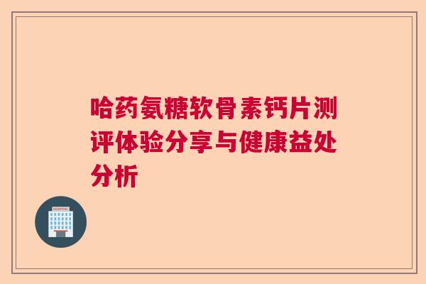 哈药氨糖软骨素钙片测评体验分享与健康益处分析 哈药氨糖软骨素钙片测评体验分享与健康益处分析