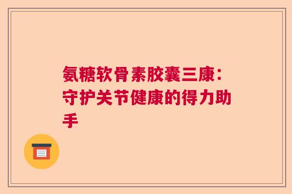 氨糖软骨素胶囊三康:守护关节健康的得力助手 氨糖软骨素胶囊三康:守护关节健康的得力助手