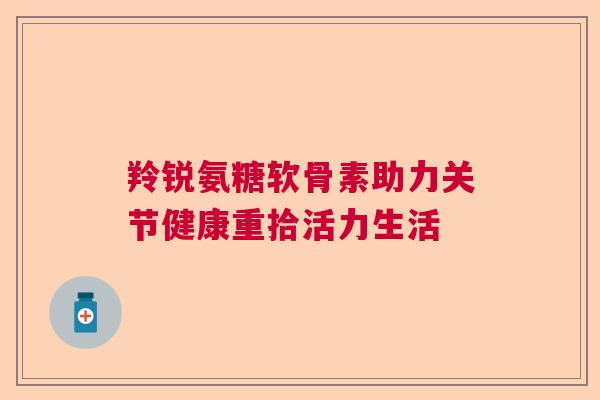 羚锐氨糖软骨素助力关节健康重拾活力生活 羚锐氨糖软骨素助力关节健康重拾活力生活