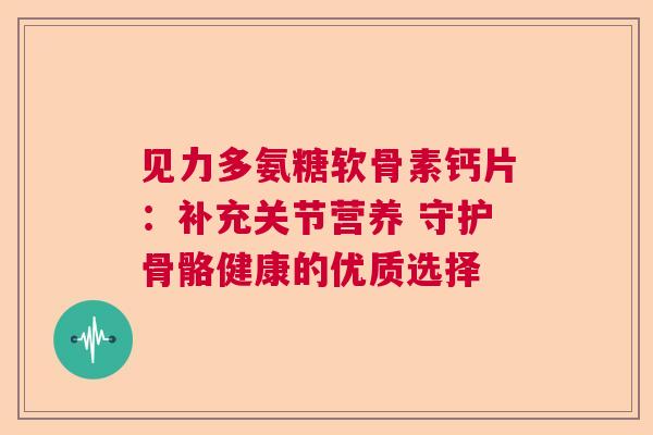 见力多氨糖软骨素钙片:补充关节营养 守护骨骼健康的优质选择