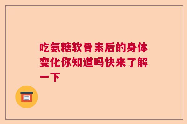 吃氨糖软骨素后的身体变化你知道吗快来了解一下