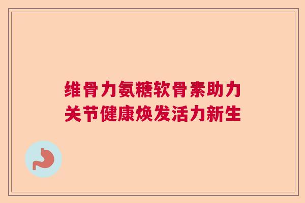 维骨力氨糖软骨素助力关节健康焕发活力新生