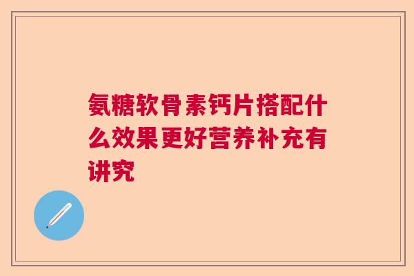 氨糖软骨素钙片搭配什么效果更好营养补充有讲究