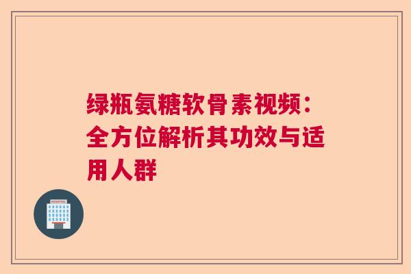 绿瓶氨糖软骨素视频:全方位解析其功效与适用人群 绿瓶氨糖软骨素视频:全方位解析其功效与适用人群