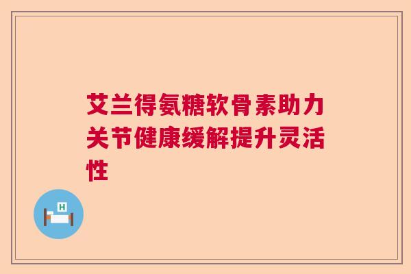 艾兰得氨糖软骨素助力关节健康缓解提升灵活性