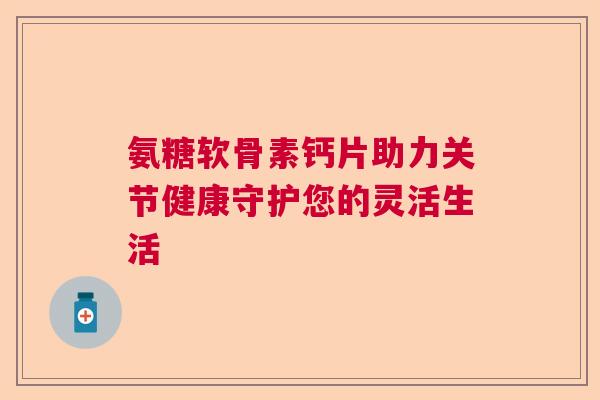 氨糖软骨素钙片助力关节健康守护您的灵活生活 氨糖软骨素钙片助力关节健康守护您的灵活生活