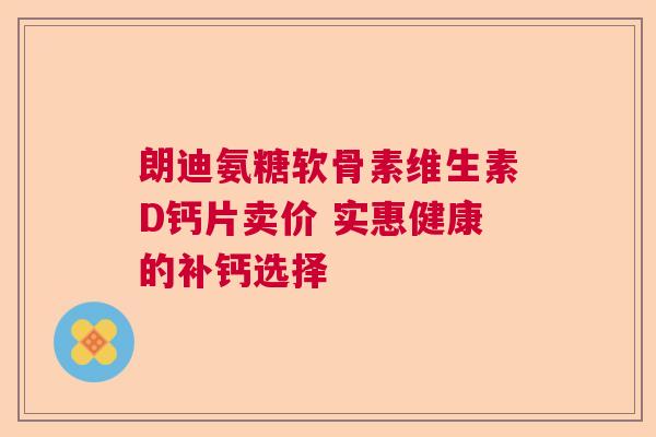 朗迪氨糖软骨素维生素D钙片卖价 实惠健康的补钙选择 朗迪氨糖软骨素维生素D钙片卖价 实惠健康的补钙选择