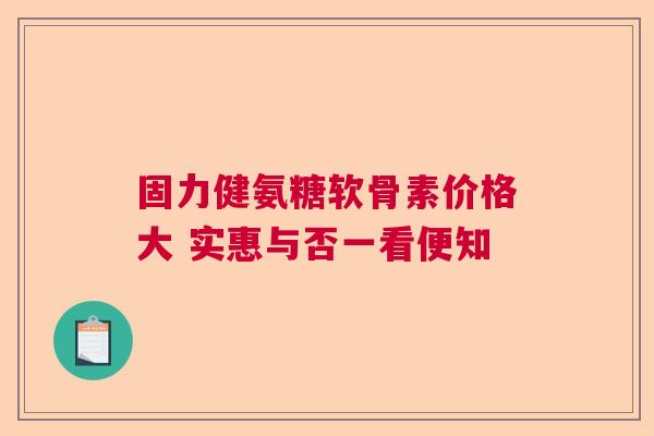 固力健氨糖软骨素价格大 实惠与否一看便知