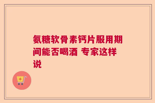 氨糖软骨素钙片服用期间能否喝酒 专家这样说 氨糖软骨素钙片服用期间能否喝酒 专家这样说