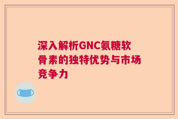 深入解析GNC氨糖软骨素的独特优势与市场竞争力