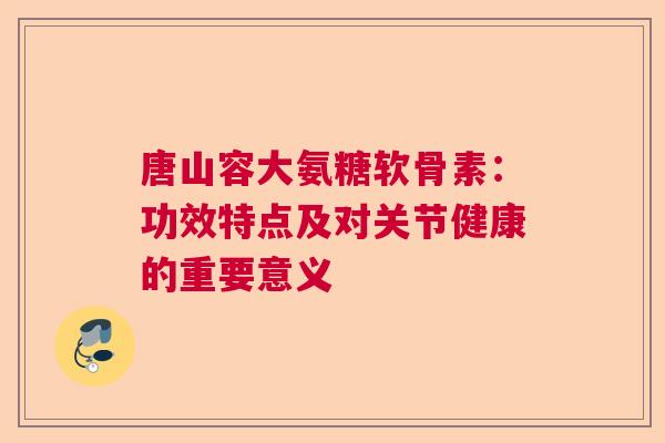 唐山容大氨糖软骨素：功效特点及对关节健康的重要意义