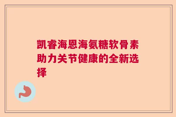 凯睿海恩海氨糖软骨素助力关节健康的全新选择 凯睿海恩海氨糖软骨素助力关节健康的全新选择