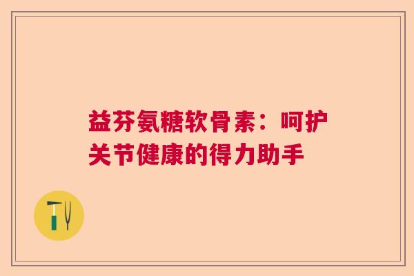 益芬氨糖软骨素:呵护关节健康的得力助手 益芬氨糖软骨素:呵护关节健康的得力助手