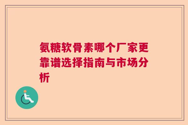 氨糖软骨素哪个厂家更靠谱选择指南与市场分析