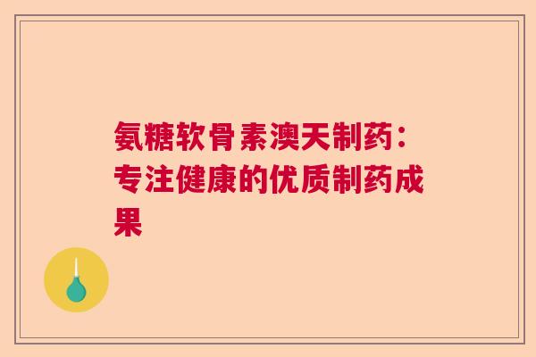 氨糖软骨素澳天制药:专注健康的优质制药成果 氨糖软骨素澳天制药:专注健康的优质制药成果