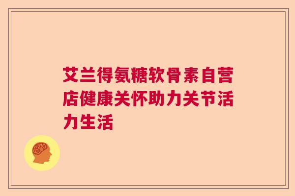 艾兰得氨糖软骨素自营店健康关怀助力关节活力生活 艾兰得氨糖软骨素自营店健康关怀助力关节活力生活