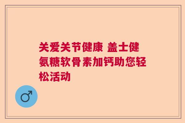 关爱关节健康 盖士健氨糖软骨素加钙助您轻松活动