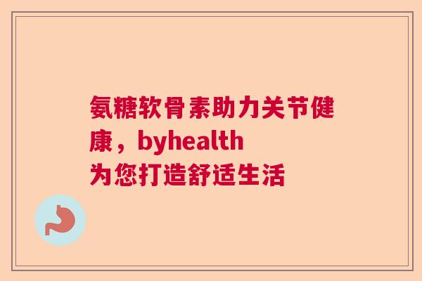 氨糖软骨素助力关节健康,byhealth为您打造舒适生活